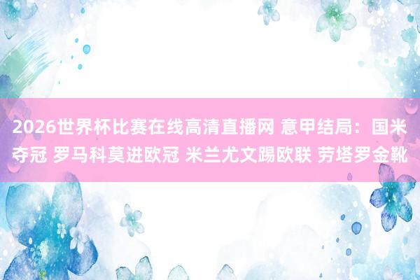 2026世界杯比赛在线高清直播网 意甲结局：国米夺冠 罗马科莫进欧冠 米兰尤文踢欧联 劳塔罗金靴