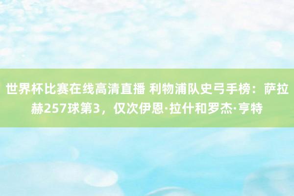 世界杯比赛在线高清直播 利物浦队史弓手榜：萨拉赫257球第3，仅次伊恩·拉什和罗杰·亨特