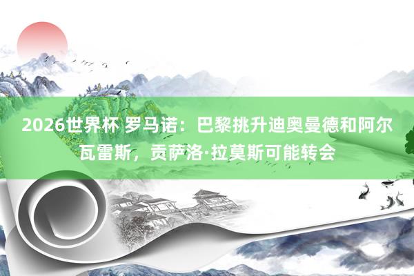 2026世界杯 罗马诺：巴黎挑升迪奥曼德和阿尔瓦雷斯，贡萨洛·拉莫斯可能转会