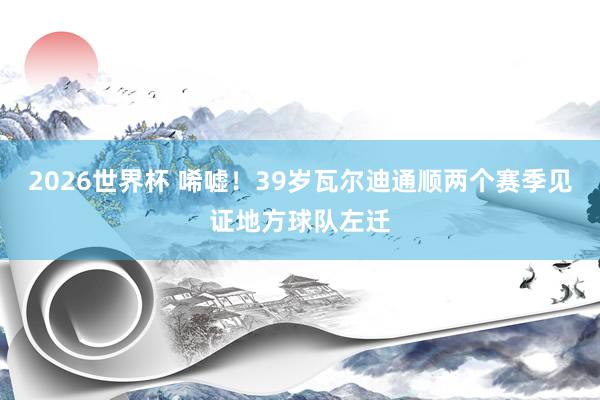 2026世界杯 唏嘘！39岁瓦尔迪通顺两个赛季见证地方球队左迁