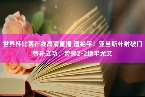 世界杯比赛在线高清直播 遭绝平！亚当斯补射破门替补立功，皆灵2-2绝平尤文