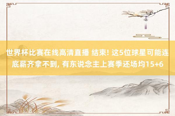 世界杯比赛在线高清直播 结束! 这5位球星可能连底薪齐拿不到， 有东说念主上赛季还场均15+6