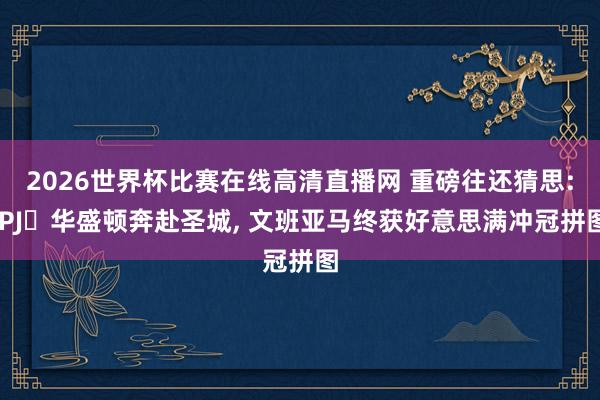 2026世界杯比赛在线高清直播网 重磅往还猜思: PJ・华盛顿奔赴圣城， 文班亚马终获好意思满冲冠拼图