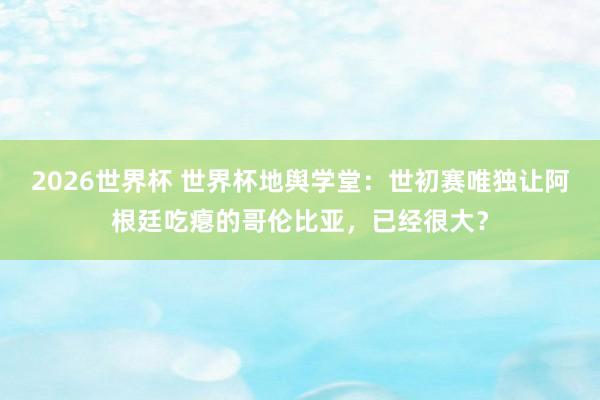 2026世界杯 世界杯地舆学堂:世初赛唯独让阿根廷吃瘪的哥伦比亚,已经很大?