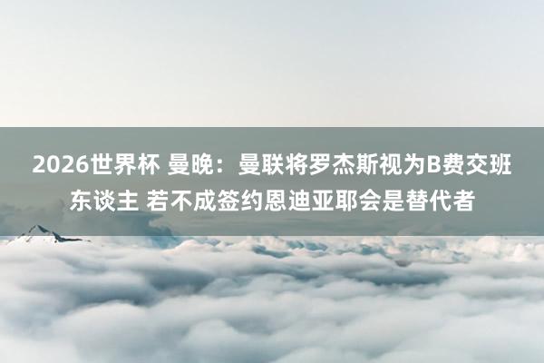 2026世界杯 曼晚：曼联将罗杰斯视为B费交班东谈主 若不成签约恩迪亚耶会是替代者
