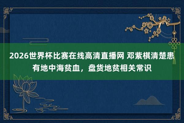 2026世界杯比赛在线高清直播网 邓紫棋清楚患有地中海贫血，盘货地贫相关常识