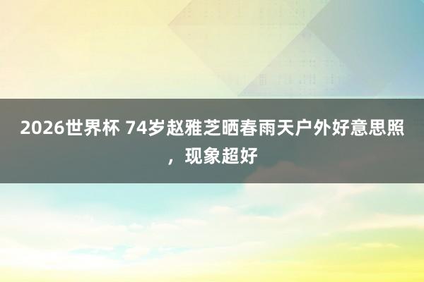 2026世界杯 74岁赵雅芝晒春雨天户外好意思照，现象超好
