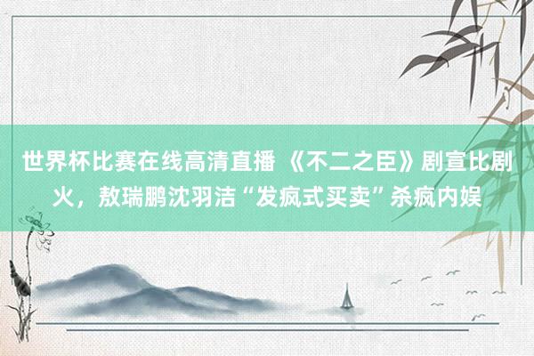 世界杯比赛在线高清直播 《不二之臣》剧宣比剧火，敖瑞鹏沈羽洁“发疯式买卖”杀疯内娱