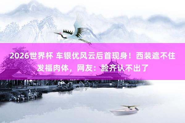 2026世界杯 车银优风云后首现身！西装遮不住发福肉体，网友：脸齐认不出了