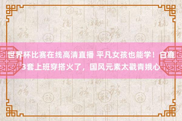 世界杯比赛在线高清直播 平凡女孩也能学！白鹿3套上班穿搭火了，国风元素太戳青娥心