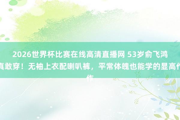 2026世界杯比赛在线高清直播网 53岁俞飞鸿真敢穿！无袖上衣配喇叭裤，平常体魄也能学的显高作