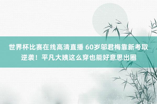 世界杯比赛在线高清直播 60岁邬君梅靠新考取逆袭！平凡大姨这么穿也能好意思出圈
