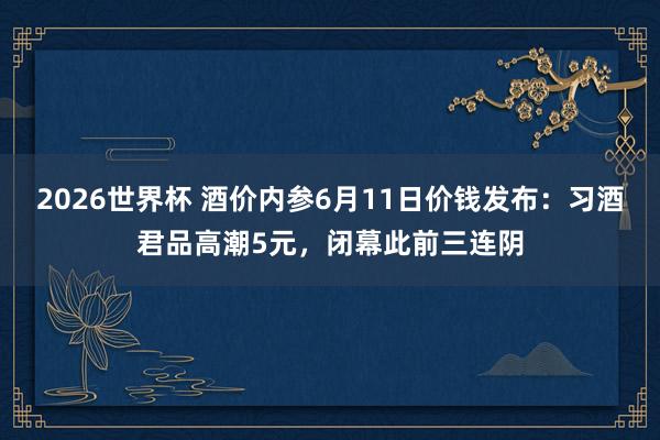 2026世界杯 酒价内参6月11日价钱发布：习酒君品高潮5元，闭幕此前三连阴