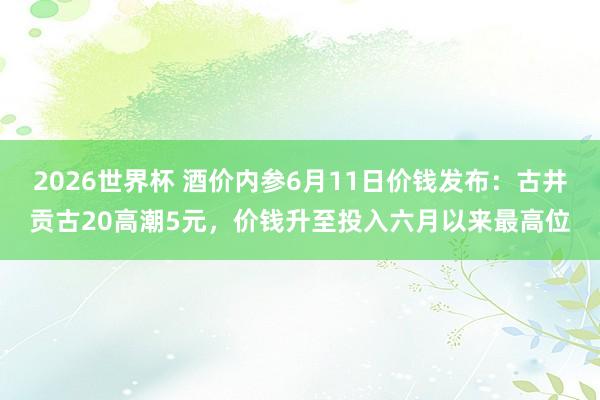 2026世界杯 酒价内参6月11日价钱发布：古井贡古20高潮5元，价钱升至投入六月以来最高位