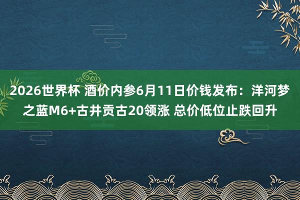 2026世界杯 酒价内参6月11日价钱发布：洋河梦之蓝M6+古井贡古20领涨 总价低位止跌回升