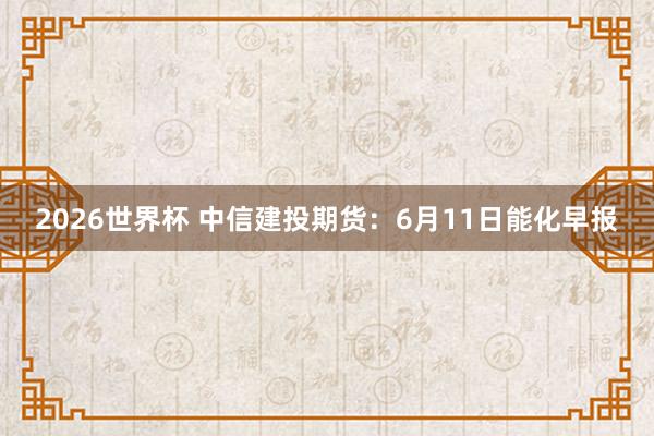 2026世界杯 中信建投期货：6月11日能化早报