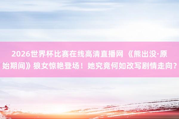 2026世界杯比赛在线高清直播网 《熊出没·原始期间》狼女惊艳登场！她究竟何如改写剧情走向？