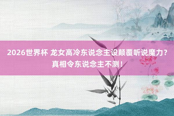 2026世界杯 龙女高冷东说念主设颠覆听说魔力？真相令东说念主不测！