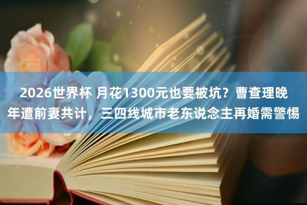 2026世界杯 月花1300元也要被坑？曹查理晚年遭前妻共计，三四线城市老东说念主再婚需警惕