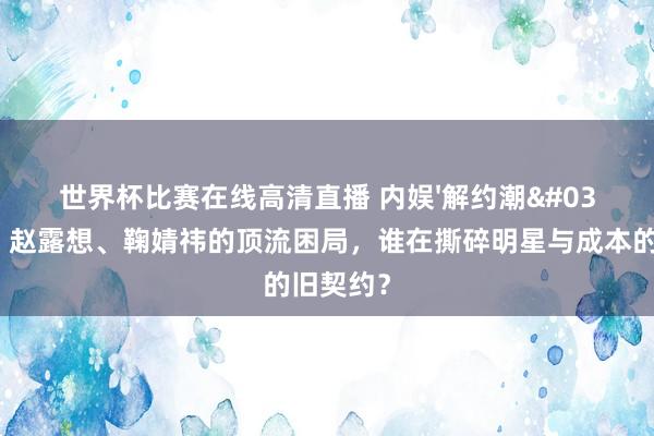 世界杯比赛在线高清直播 内娱'解约潮'背后：赵露想、鞠婧祎的顶流困局，谁在撕碎明星与成本的旧契约？