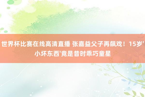 世界杯比赛在线高清直播 张嘉益父子再飙戏！15岁'小坏东西'竟是昔时乖巧童星