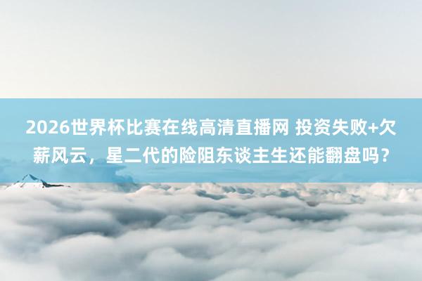 2026世界杯比赛在线高清直播网 投资失败+欠薪风云，星二代的险阻东谈主生还能翻盘吗？
