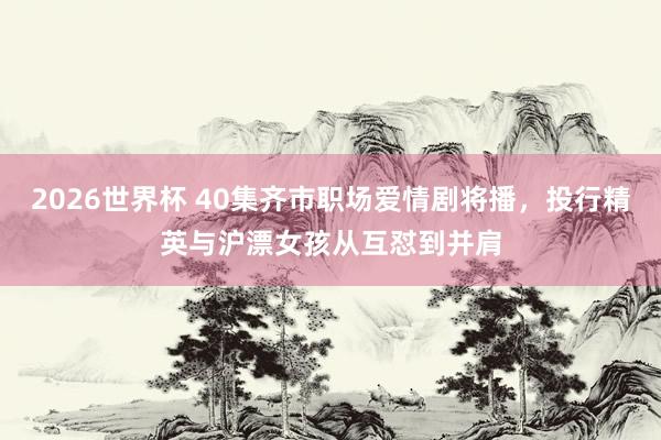 2026世界杯 40集齐市职场爱情剧将播，投行精英与沪漂女孩从互怼到并肩