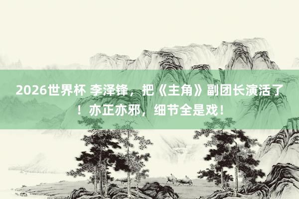 2026世界杯 李泽锋，把《主角》副团长演活了！亦正亦邪，细节全是戏！