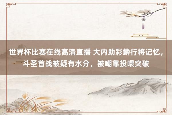 世界杯比赛在线高清直播 大内助彩鳞行将记忆，斗圣首战被疑有水分，被嘲靠投喂突破