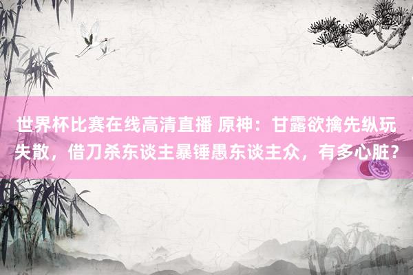 世界杯比赛在线高清直播 原神：甘露欲擒先纵玩失散，借刀杀东谈主暴锤愚东谈主众，有多心脏？