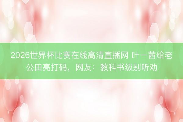 2026世界杯比赛在线高清直播网 叶一茜给老公田亮打码，网友：教科书级别听劝