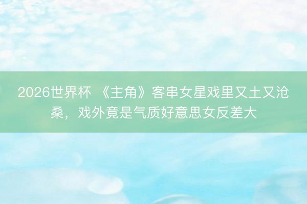 2026世界杯 《主角》客串女星戏里又土又沧桑，戏外竟是气质好意思女反差大