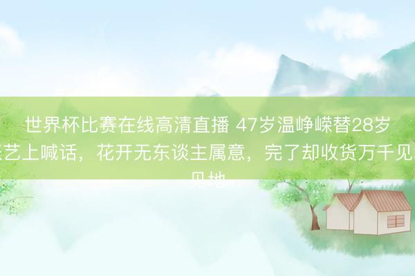 世界杯比赛在线高清直播 47岁温峥嵘替28岁张艺上喊话，花开无东谈主属意，完了却收货万千见地