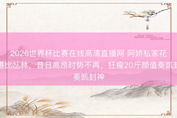 2026世界杯比赛在线高清直播网 阿娇私家花坛堪比丛林，昔日高昂时势不再，狂瘦20斤颜值奏凯封神