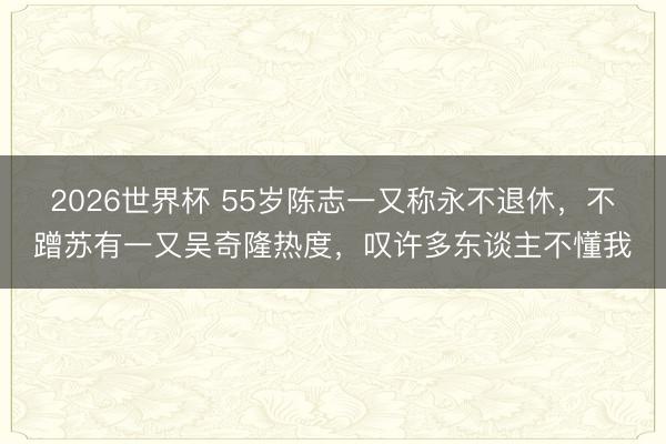 2026世界杯 55岁陈志一又称永不退休，不蹭苏有一又吴奇隆热度，叹许多东谈主不懂我