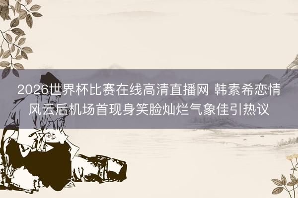 2026世界杯比赛在线高清直播网 韩素希恋情风云后机场首现身笑脸灿烂气象佳引热议
