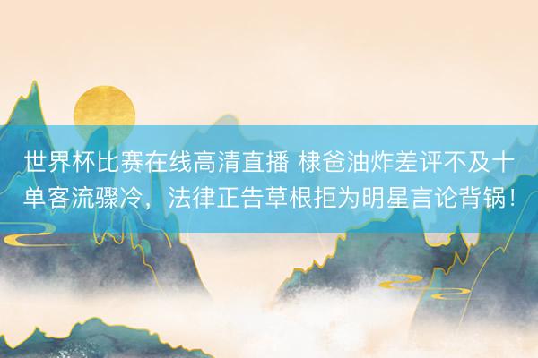 世界杯比赛在线高清直播 棣爸油炸差评不及十单客流骤冷，法律正告草根拒为明星言论背锅！