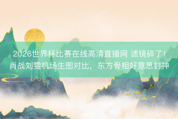 2026世界杯比赛在线高清直播网 滤镜碎了！肖战刘雯机场生图对比，东方骨相好意思封神