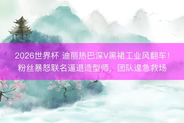 2026世界杯 迪丽热巴深V黑裙工业风翻车！粉丝暴怒联名逼退造型师，团队遑急救场