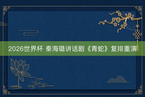 2026世界杯 秦海璐讲话剧《青蛇》复排重演