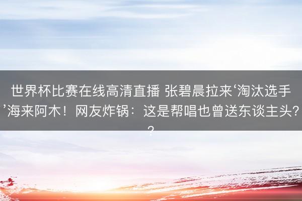 世界杯比赛在线高清直播 张碧晨拉来‘淘汰选手’海来阿木！网友炸锅：这是帮唱也曾送东谈主头？