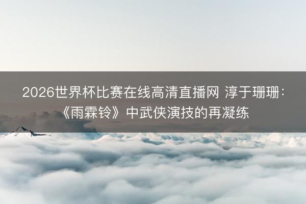 2026世界杯比赛在线高清直播网 淳于珊珊：《雨霖铃》中武侠演技的再凝练