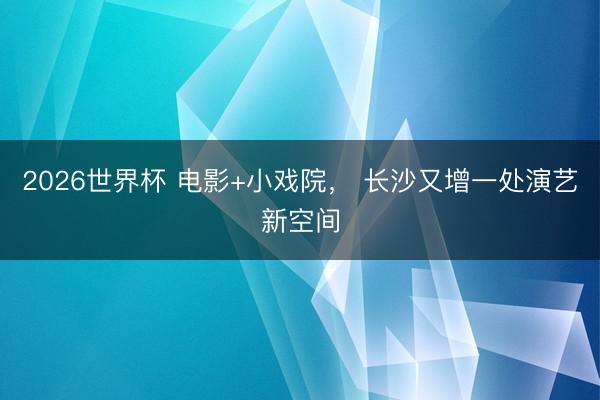 2026世界杯 电影+小戏院， 长沙又增一处演艺新空间