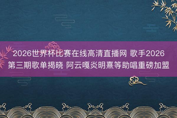 2026世界杯比赛在线高清直播网 歌手2026第三期歌单揭晓 阿云嘎炎明熹等助唱重磅加盟