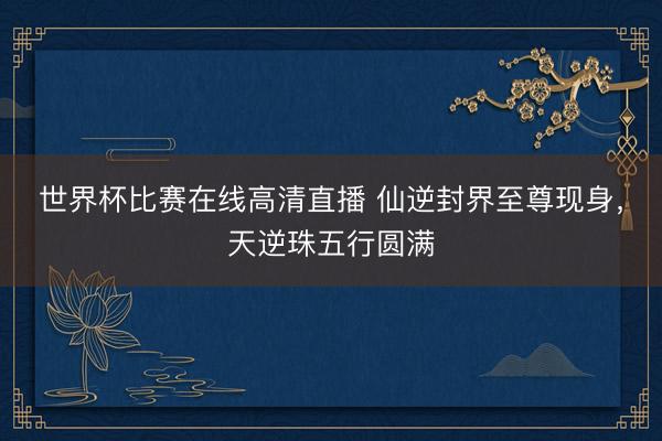 世界杯比赛在线高清直播 仙逆封界至尊现身，天逆珠五行圆满