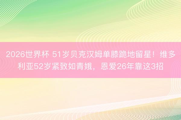 2026世界杯 51岁贝克汉姆单膝跪地留星！维多利亚52岁紧致如青娥，恩爱26年靠这3招
