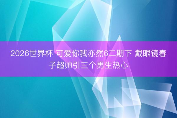 2026世界杯 可爱你我亦然6二期下 戴眼镜春子超帅引三个男生热心