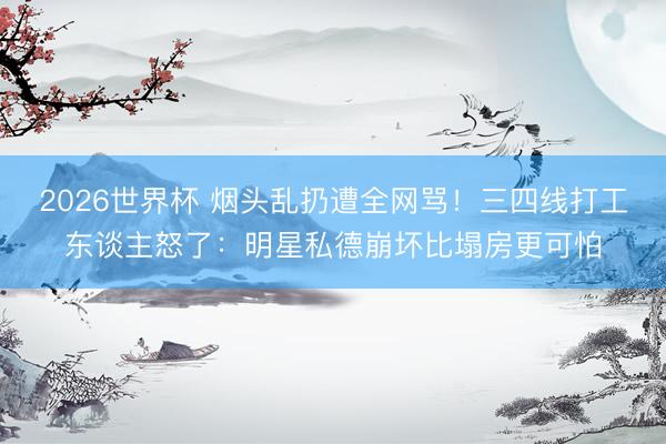 2026世界杯 烟头乱扔遭全网骂！三四线打工东谈主怒了：明星私德崩坏比塌房更可怕