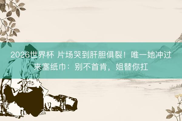 2026世界杯 片场哭到肝胆俱裂！唯一她冲过来塞纸巾：别不首肯，姐替你扛