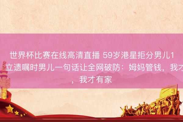 世界杯比赛在线高清直播 59岁港星拒分男儿1分钱！立遗嘱时男儿一句话让全网破防：姆妈管钱，我才有家